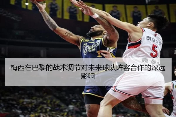 梅西在巴黎的战术调节对未来球队阵容合作的深远影响
