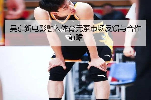 吴京新电影融入体育元素市场反馈与合作前瞻